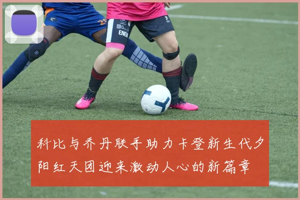 科比与乔丹联手助力卡登新生代夕阳红天团迎来激动人心的新篇章