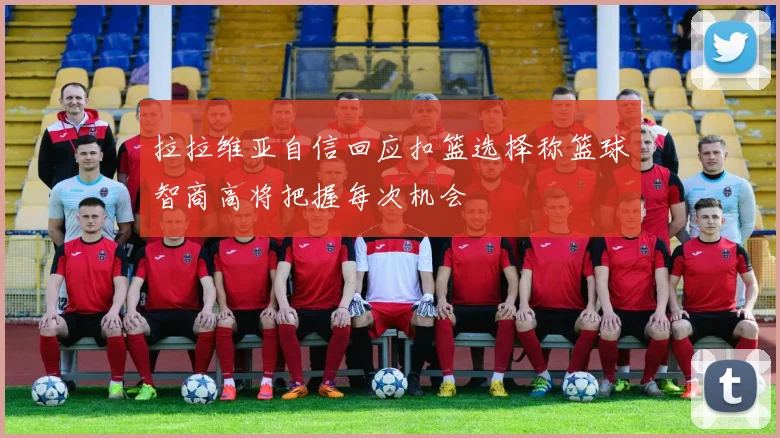 拉拉维亚自信回应扣篮选择称篮球智商高将把握每次机会