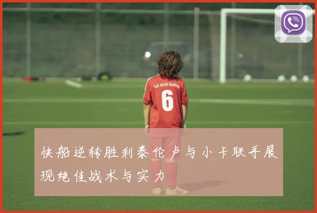 快船逆转胜利泰伦卢与小卡联手展现绝佳战术与实力