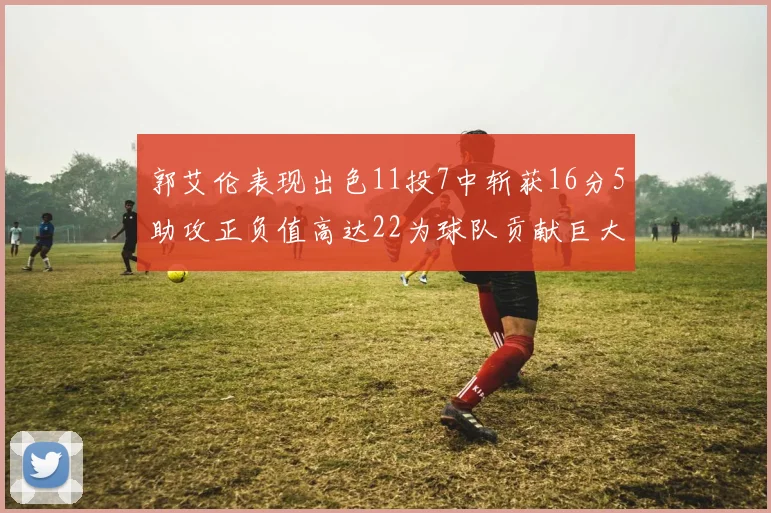 郭艾伦表现出色11投7中斩获16分5助攻正负值高达22为球队贡献巨大