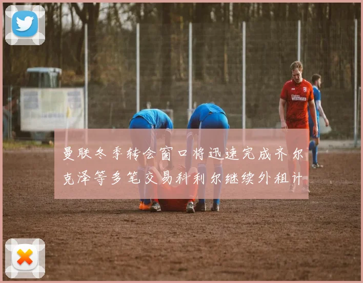 曼联冬季转会窗口将迅速完成齐尔克泽等多笔交易科利尔继续外租计划