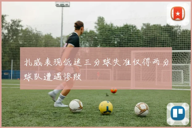 扎威表现低迷三分球失准仅得两分球队遭遇惨败