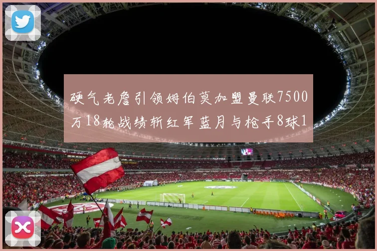 硬气老詹引领姆伯莫加盟曼联7500万18轮战绩斩红军蓝月与枪手8球1助