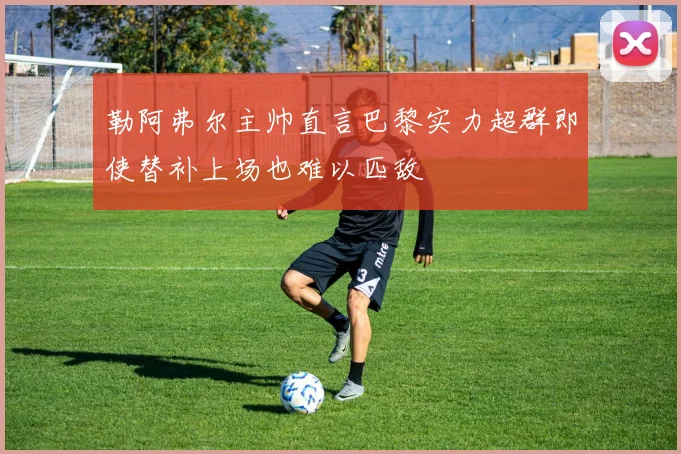 勒阿弗尔主帅直言巴黎实力超群即使替补上场也难以匹敌