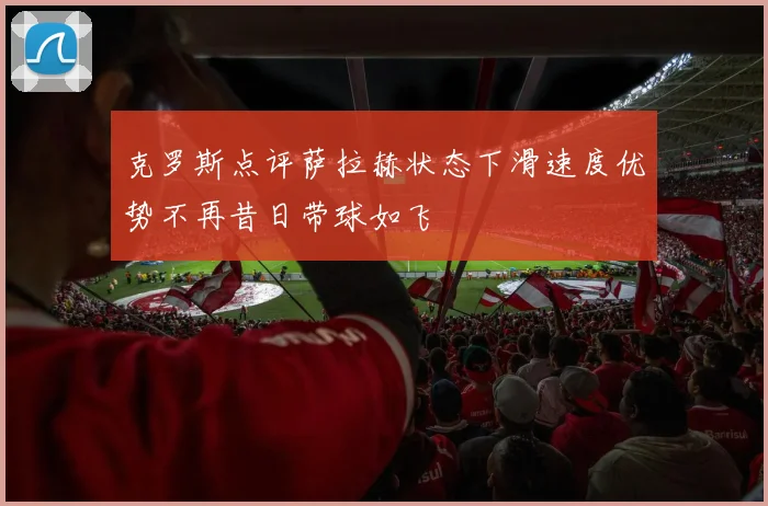 克罗斯点评萨拉赫状态下滑速度优势不再昔日带球如飞