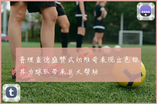 普理查德盛赞武切维奇表现出色称其为球队带来巨大帮助